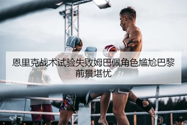 恩里克战术试验失败姆巴佩角色尴尬巴黎前景堪忧