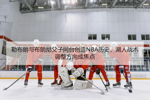 勒布朗与布朗尼父子同台创造NBA历史，湖人战术调整方向成焦点